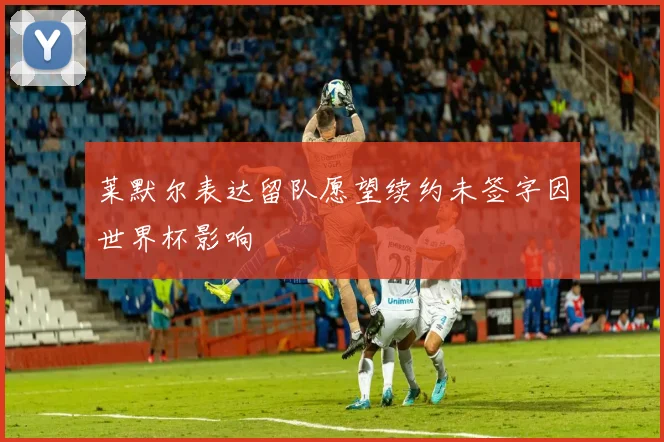 莱默尔表达留队愿望续约未签字因世界杯影响
