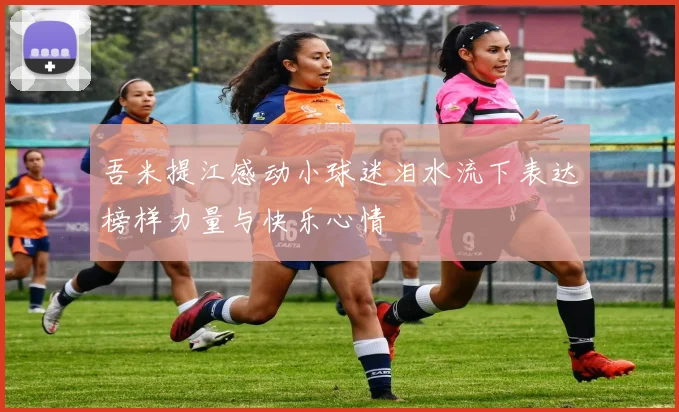 吾米提江感动小球迷泪水流下表达榜样力量与快乐心情