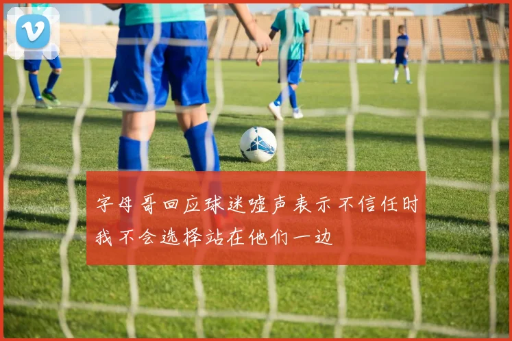 字母哥回应球迷嘘声表示不信任时我不会选择站在他们一边