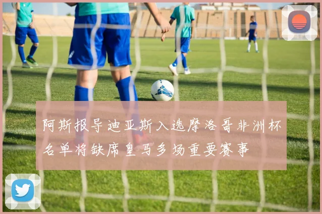 阿斯报导迪亚斯入选摩洛哥非洲杯名单将缺席皇马多场重要赛事