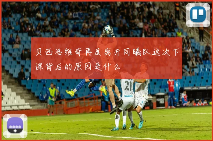 贝西洛维奇再度离开同曦队这次下课背后的原因是什么