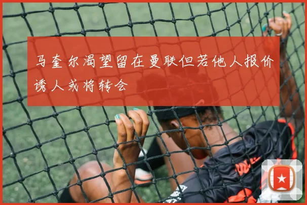 马奎尔渴望留在曼联但若他人报价诱人或将转会