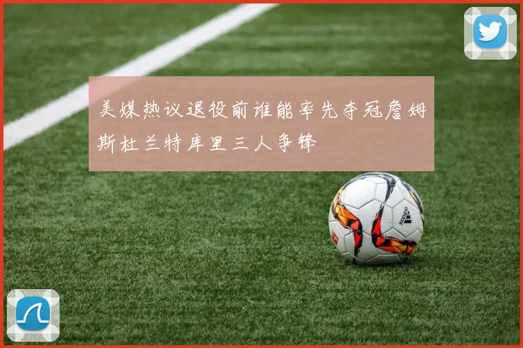 美媒热议退役前谁能率先夺冠詹姆斯杜兰特库里三人争锋
