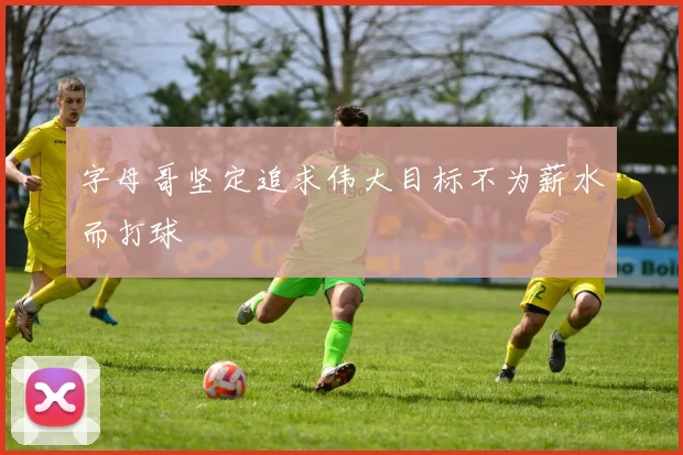 字母哥坚定追求伟大目标不为薪水而打球