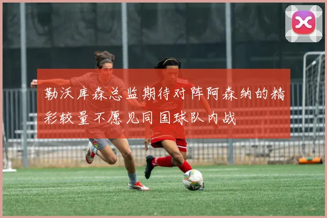 勒沃库森总监期待对阵阿森纳的精彩较量不愿见同国球队内战