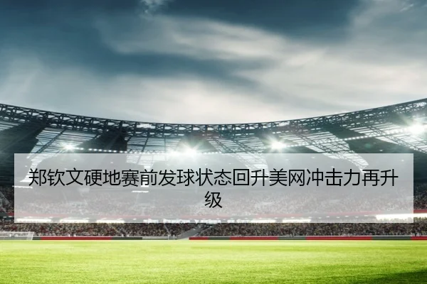 郑钦文硬地赛前发球状态回升美网冲击力再升级